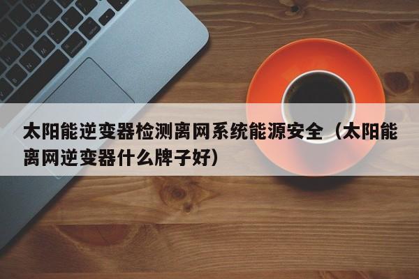太阳能逆变器检测离网系统能源安全（太阳能离网逆变器什么牌子好）