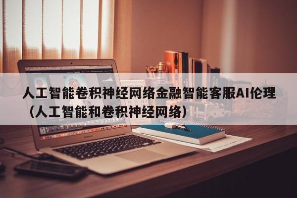 人工智能卷积神经网络金融智能客服AI伦理（人工智能和卷积神经网络）
