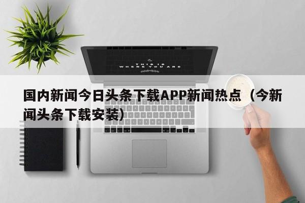 国内新闻今日头条下载APP新闻热点（今新闻头条下载安装）