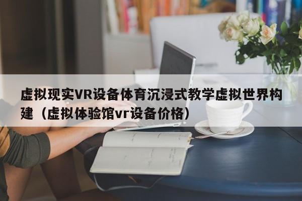虚拟现实VR设备体育沉浸式教学虚拟世界构建（虚拟体验馆vr设备价格）