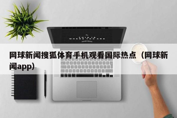网球新闻搜狐体育手机观看国际热点（网球新闻app）