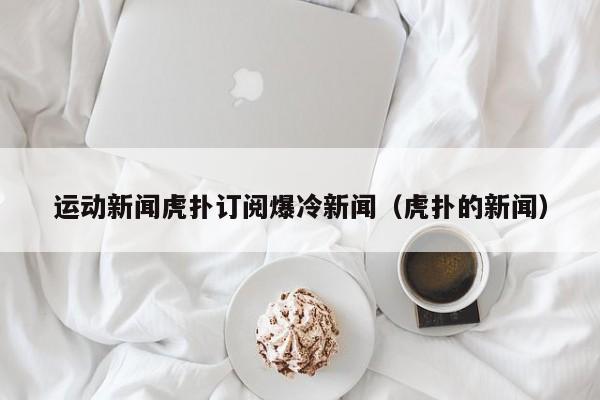 运动新闻虎扑订阅爆冷新闻（虎扑的新闻）