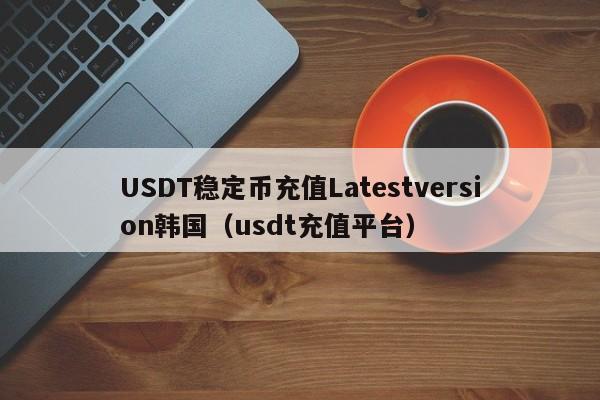 USDT稳定币充值Latestversion韩国（usdt充值平台）