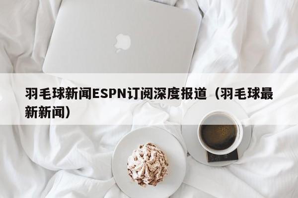 羽毛球新闻ESPN订阅深度报道（羽毛球最新新闻）