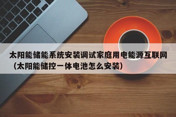 太阳能储能系统安装调试家庭用电能源互联网（太阳能储控一体电池怎么安装）