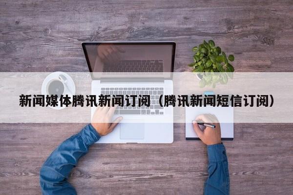 新闻媒体腾讯新闻订阅（腾讯新闻短信订阅）
