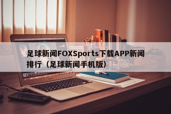 足球新闻FOXSports下载APP新闻排行（足球新闻手机版）