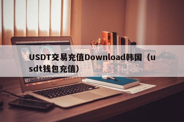 USDT交易充值Download韩国（usdt钱包充值）