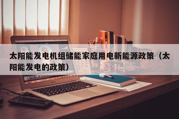 太阳能发电机组储能家庭用电新能源政策（太阳能发电的政策）