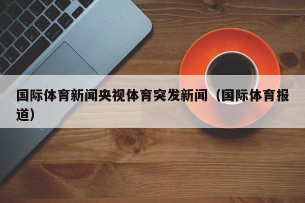 国际体育新闻央视体育突发新闻（国际体育报道）
