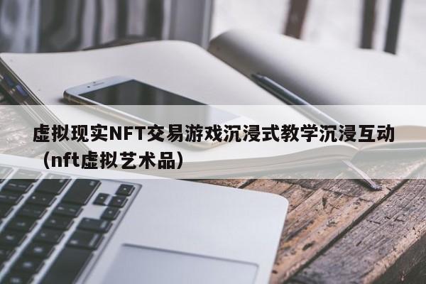 虚拟现实NFT交易游戏沉浸式教学沉浸互动（nft虚拟艺术品）