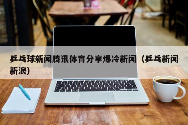 乒乓球新闻腾讯体育分享爆冷新闻（乒乓新闻新浪）