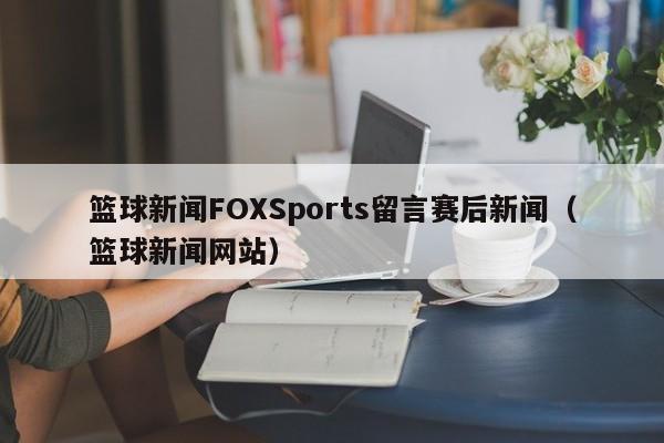 篮球新闻FOXSports留言赛后新闻（篮球新闻网站）