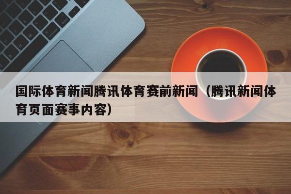 国际体育新闻腾讯体育赛前新闻（腾讯新闻体育页面赛事内容）