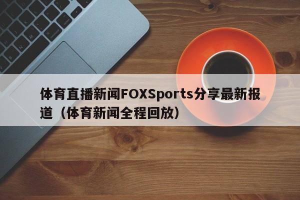 体育直播新闻FOXSports分享最新报道（体育新闻全程回放）