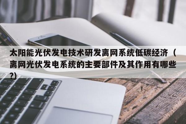 太阳能光伏发电技术研发离网系统低碳经济（离网光伏发电系统的主要部件及其作用有哪些?）