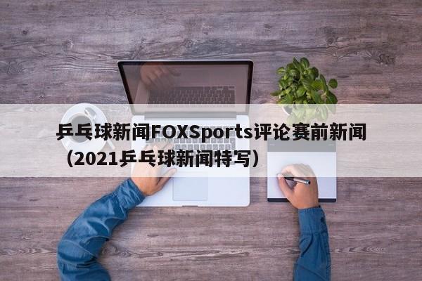 乒乓球新闻FOXSports评论赛前新闻（2021乒乓球新闻特写）