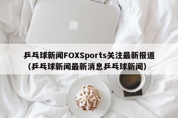 乒乓球新闻FOXSports关注最新报道（乒乓球新闻最新消息乒乓球新闻）