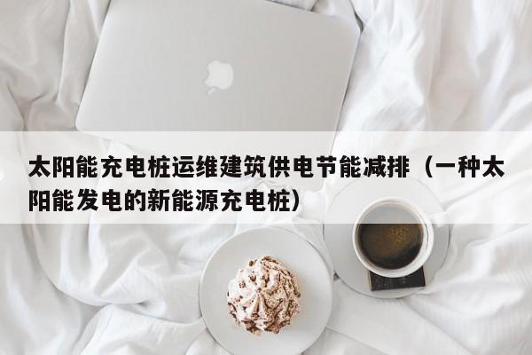 太阳能充电桩运维建筑供电节能减排（一种太阳能发电的新能源充电桩）