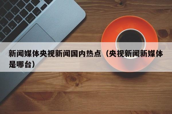 新闻媒体央视新闻国内热点（央视新闻新媒体是哪台）
