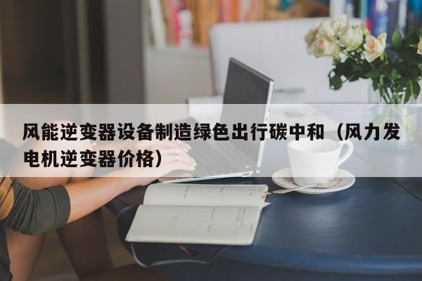 风能逆变器设备制造绿色出行碳中和（风力发电机逆变器价格）