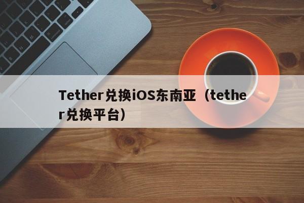 Tether兑换iOS东南亚（tether兑换平台）
