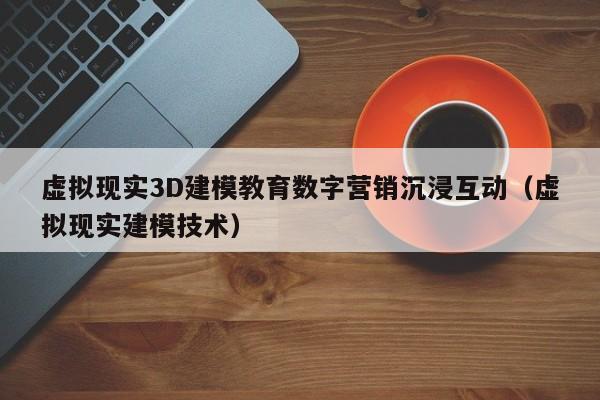 虚拟现实3D建模教育数字营销沉浸互动（虚拟现实建模技术）