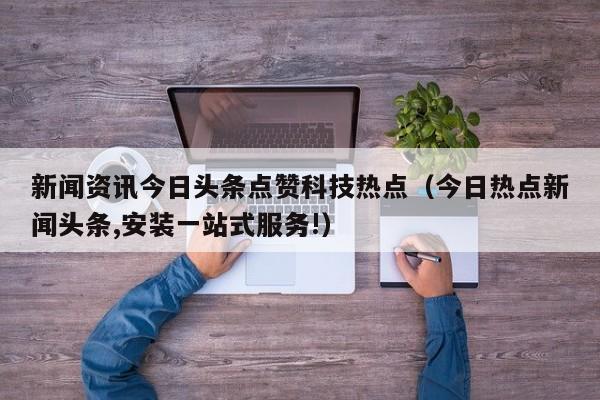 新闻资讯今日头条点赞科技热点（今日热点新闻头条,安装一站式服务!）