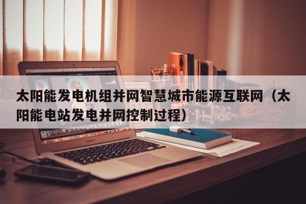 太阳能发电机组并网智慧城市能源互联网（太阳能电站发电并网控制过程）