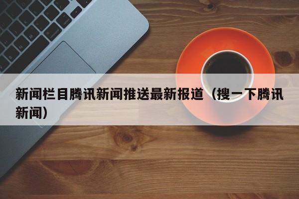 新闻栏目腾讯新闻推送最新报道（搜一下腾讯新闻）
