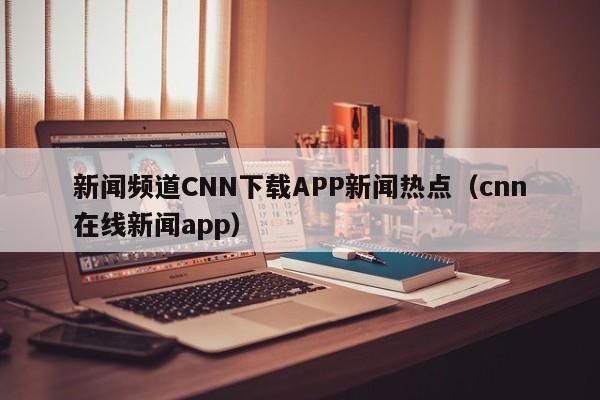 新闻频道CNN下载APP新闻热点（cnn在线新闻app）