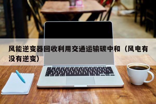 风能逆变器回收利用交通运输碳中和（风电有没有逆变）