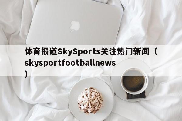 体育报道SkySports关注热门新闻（skysportfootballnews）