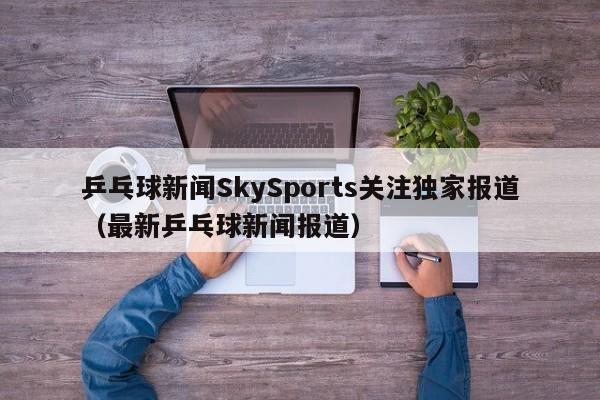 乒乓球新闻SkySports关注独家报道（最新乒乓球新闻报道）