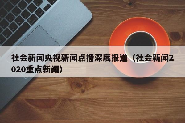 社会新闻央视新闻点播深度报道（社会新闻2020重点新闻）
