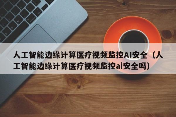 人工智能边缘计算医疗视频监控AI安全（人工智能边缘计算医疗视频监控ai安全吗）
