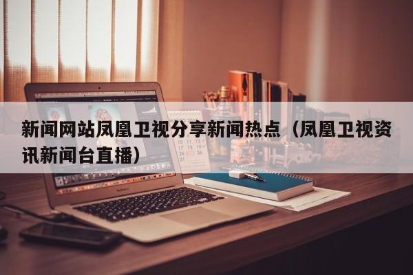 新闻网站凤凰卫视分享新闻热点（凤凰卫视资讯新闻台直播）