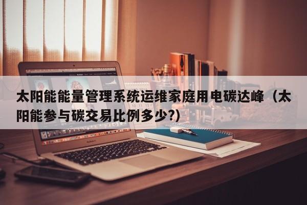 太阳能能量管理系统运维家庭用电碳达峰（太阳能参与碳交易比例多少?）