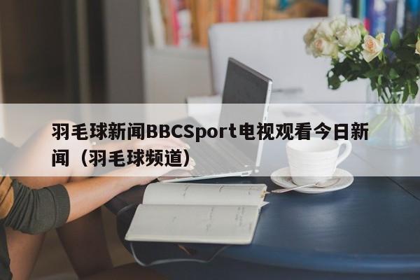 羽毛球新闻BBCSport电视观看今日新闻（羽毛球频道）