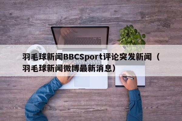 羽毛球新闻BBCSport评论突发新闻（羽毛球新闻微博最新消息）