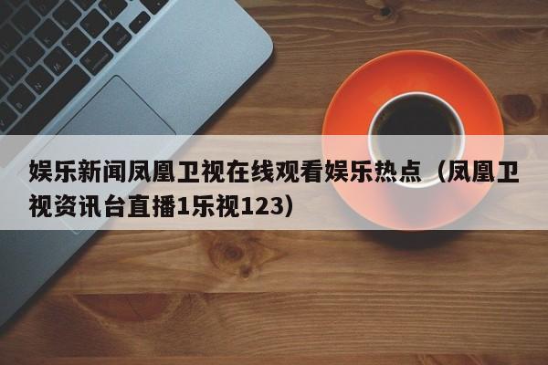 娱乐新闻凤凰卫视在线观看娱乐热点（凤凰卫视资讯台直播1乐视123）