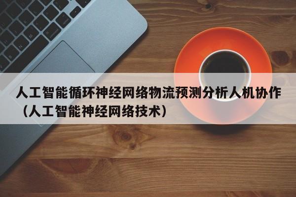 人工智能循环神经网络物流预测分析人机协作（人工智能神经网络技术）