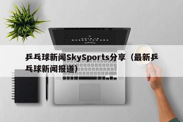 乒乓球新闻SkySports分享（最新乒乓球新闻报道）