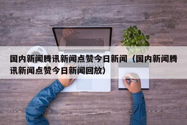 国内新闻腾讯新闻点赞今日新闻（国内新闻腾讯新闻点赞今日新闻回放）