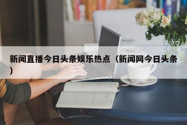 新闻直播今日头条娱乐热点（新闻网今日头条）