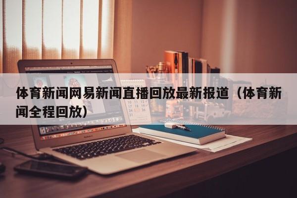 体育新闻网易新闻直播回放最新报道（体育新闻全程回放）