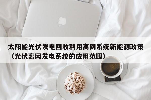 太阳能光伏发电回收利用离网系统新能源政策（光伏离网发电系统的应用范围）