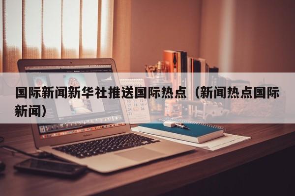 国际新闻新华社推送国际热点（新闻热点国际新闻）