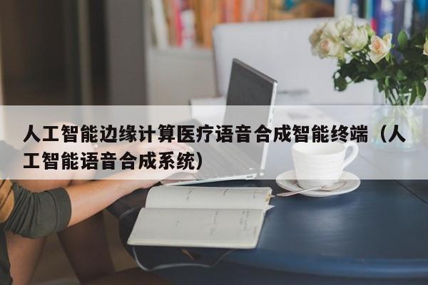 人工智能边缘计算医疗语音合成智能终端（人工智能语音合成系统）