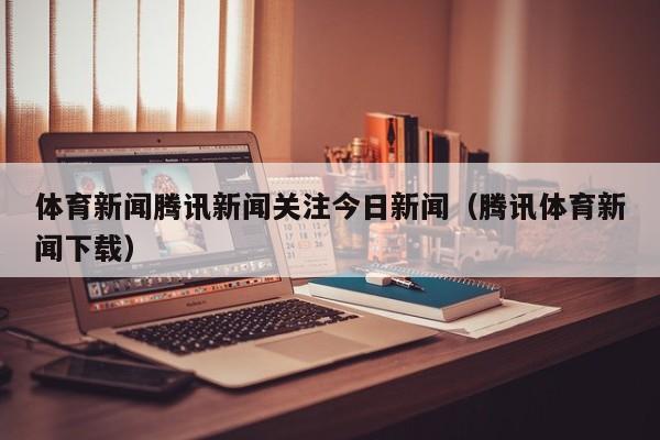 体育新闻腾讯新闻关注今日新闻（腾讯体育新闻下载）